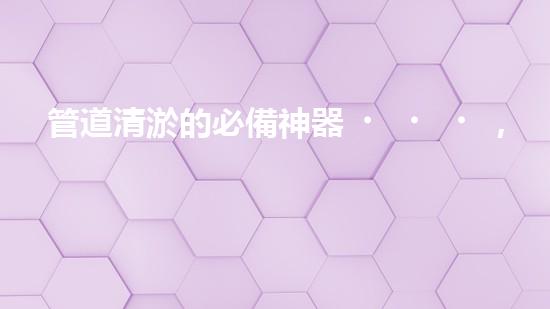 管道清淤的必備神器，你知道有哪些設備？
